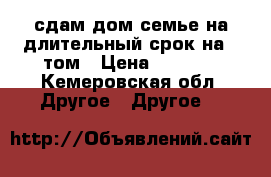 сдам дом семье на длительный срок на 4 том › Цена ­ 3 000 - Кемеровская обл. Другое » Другое   